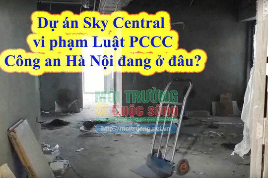 (Bài 3): Dự án Sky Central vi phạm Luật PCCC, vì sao Công an Hà Nội không vào cuộc ngăn chặn, xử lý sai phạm của chủ đầu tư?