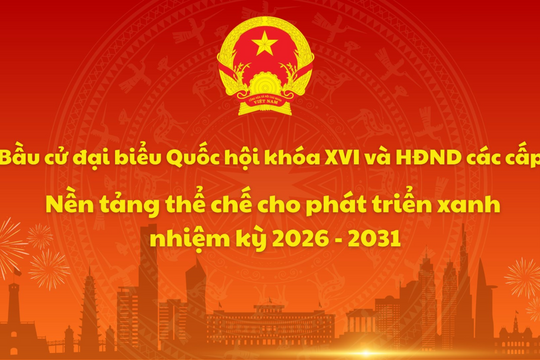 Bầu cử đại biểu Quốc hội khóa XVI và HĐND các cấp: Nền tảng thể chế cho phát triển xanh nhiệm kỳ 2026 - 2031